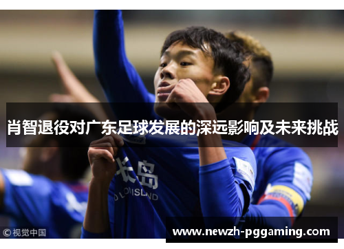 肖智退役对广东足球发展的深远影响及未来挑战