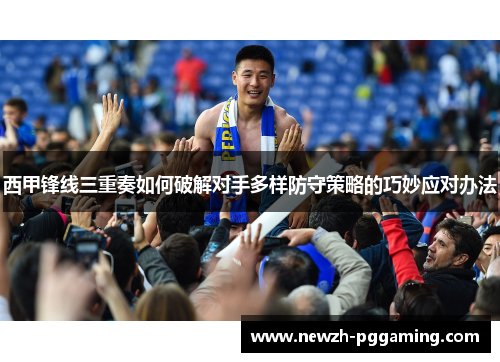 西甲锋线三重奏如何破解对手多样防守策略的巧妙应对办法