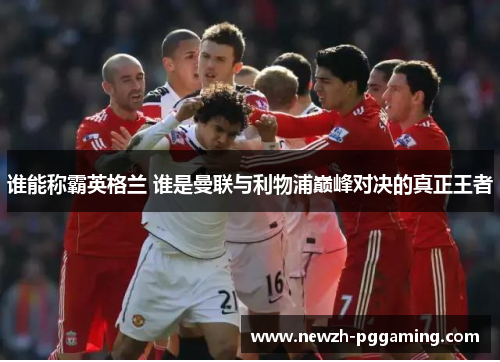 谁能称霸英格兰 谁是曼联与利物浦巅峰对决的真正王者 谁能称霸英格兰 谁是曼联与利物浦巅峰对决的真正王者