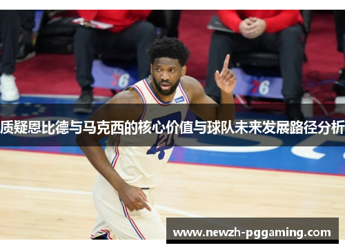 质疑恩比德与马克西的核心价值与球队未来发展路径分析 质疑恩比德与马克西的核心价值与球队未来发展路径分析