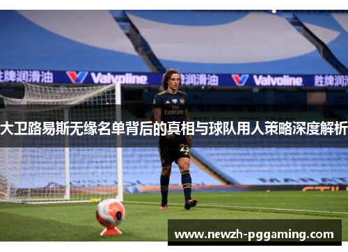 大卫路易斯无缘名单背后的真相与球队用人策略深度解析