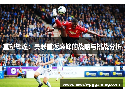 重塑辉煌:曼联重返巅峰的战略与挑战分析 重塑辉煌:曼联重返巅峰的战略与挑战分析