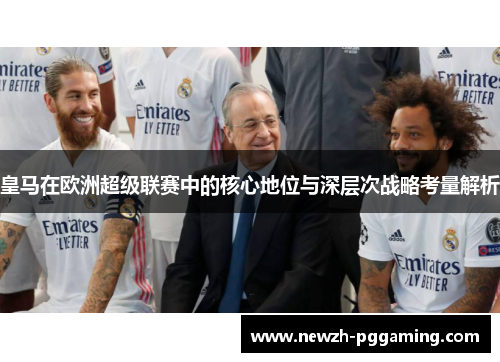 皇马在欧洲超级联赛中的核心地位与深层次战略考量解析 皇马在欧洲超级联赛中的核心地位与深层次战略考量解析