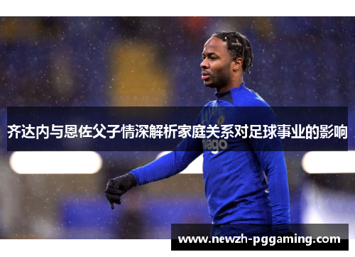 齐达内与恩佐父子情深解析家庭关系对足球事业的影响