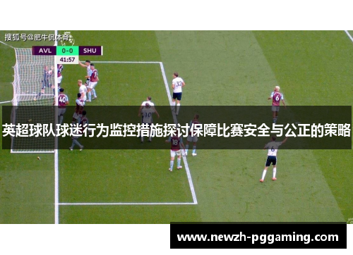 英超球队球迷行为监控措施探讨保障比赛安全与公正的策略 英超球队球迷行为监控措施探讨保障比赛安全与公正的策略