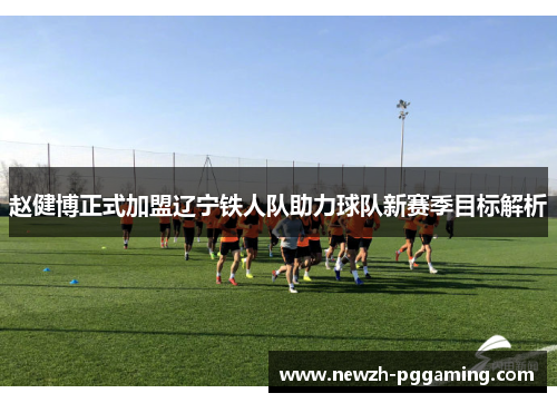 赵健博正式加盟辽宁铁人队助力球队新赛季目标解析 赵健博正式加盟辽宁铁人队助力球队新赛季目标解析