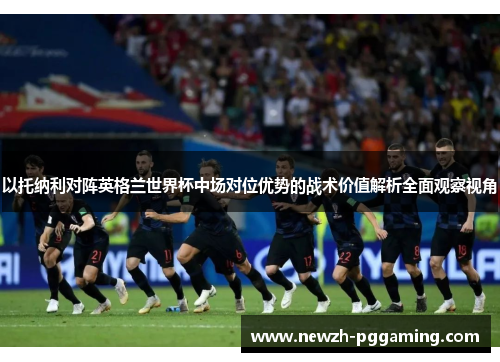 以托纳利对阵英格兰世界杯中场对位优势的战术价值解析全面观察视角 以托纳利对阵英格兰世界杯中场对位优势的战术价值解析全面观察视角