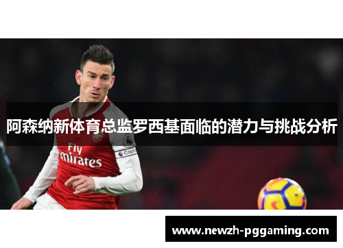 阿森纳新体育总监罗西基面临的潜力与挑战分析 阿森纳新体育总监罗西基面临的潜力与挑战分析