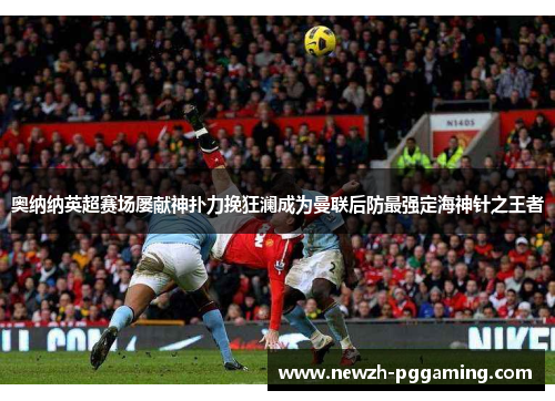 奥纳纳英超赛场屡献神扑力挽狂澜成为曼联后防最强定海神针之王者