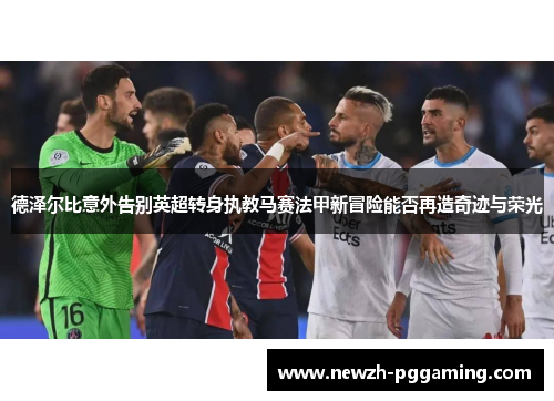 德泽尔比意外告别英超转身执教马赛法甲新冒险能否再造奇迹与荣光