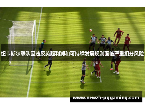纽卡斯尔联队因违反英超利润和可持续发展规则面临严重扣分风险 纽卡斯尔联队因违反英超利润和可持续发展规则面临严重扣分风险
