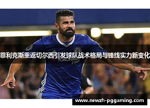 菲利克斯重返切尔西引发球队战术格局与锋线实力新变化 菲利克斯重返切尔西引发球队战术格局与锋线实力新变化
