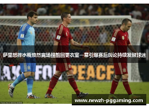 萨里怒摔水瓶愤然离场提前回更衣室一幕引爆赛后舆论持续发酵球迷