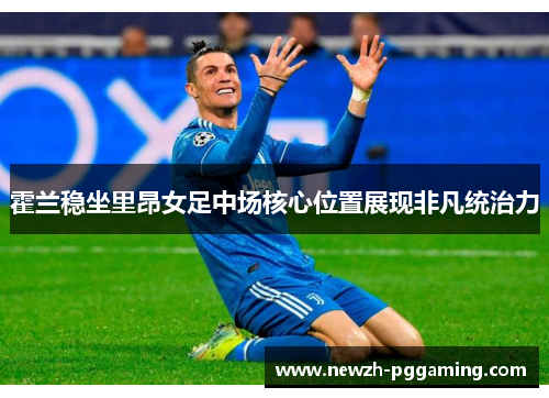 霍兰稳坐里昂女足中场核心位置展现非凡统治力 霍兰稳坐里昂女足中场核心位置展现非凡统治力