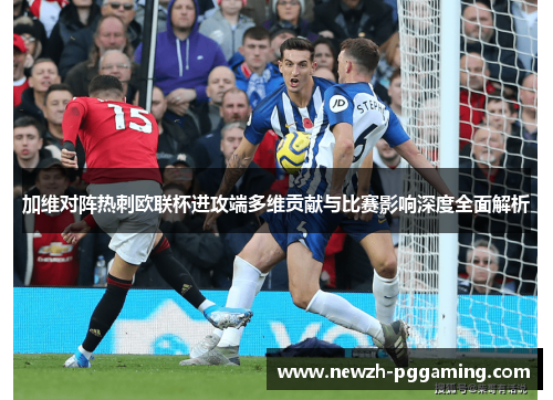 加维对阵热刺欧联杯进攻端多维贡献与比赛影响深度全面解析