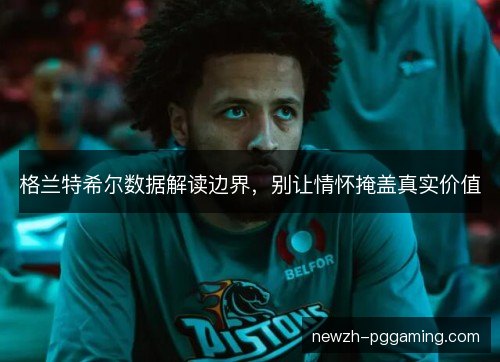 格兰特希尔数据解读边界,别让情怀掩盖真实价值 格兰特希尔数据解读边界,别让情怀掩盖真实价值